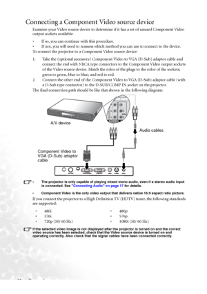 Page 24Connection 18
Connecting a Component Video source device
Examine your Video source device to determine if it has a set of unused Component Video 
output sockets available: 
• If so, you can continue with this procedure.
• If not, you will need to reassess which method you can use to connect to the device.
To connect the projector to a Component Video source device:
1. Take the (optional accessory) Component Video to VGA (D-Sub) adaptor cable and 
connect the end with 3 RCA type connectors to the...