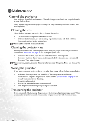 Page 42Maintenance 36
Maintenance
Care of the projector
Your projector needs little maintenance. The only thing you need to do on a regular basis is 
to keep the lens clean.
Never remove any parts of the projector except the lamp. Contact your dealer if other parts 
need replacing.
Cleaning the lens
Clean the lens whenever you notice dirt or dust on the surface. 
• Use a canister of compressed air to remove dust. 
• If there is dirt or smears, use lens-cleaning paper or moisten a soft cloth with lens 
cleaner...