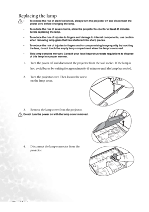 Page 44Maintenance 38
Replacing the lamp
• To reduce the risk of electrical shock, always turn the projector off and disconnect the 
power cord before changing the lamp.   
• To reduce the risk of severe burns, allow the projector to cool for at least 45 minutes 
before replacing the lamp.
• To reduce the risk of injuries to fingers and damage to internal components, use caution 
when removing lamp glass that has shattered into sharp pieces.
• To reduce the risk of injuries to fingers and/or compromising image...