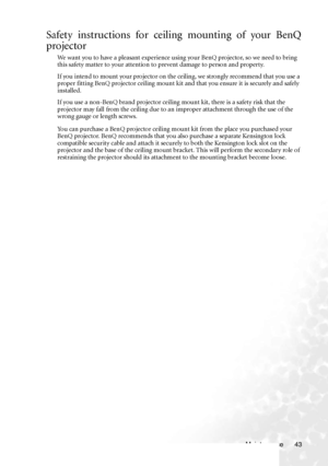 Page 49Maintenance 43
Safety instructions for ceiling mounting of your BenQ
projector
We want you to have a pleasant experience using your BenQ projector, so we need to bring 
this safety matter to your attention to prevent damage to person and property.
If you intend to mount your projector on the ceiling, we strongly recommend that you use a 
proper fitting BenQ projector ceiling mount kit and that you ensure it is securely and safely 
installed.
If you use a non-BenQ brand projector ceiling mount kit, there...