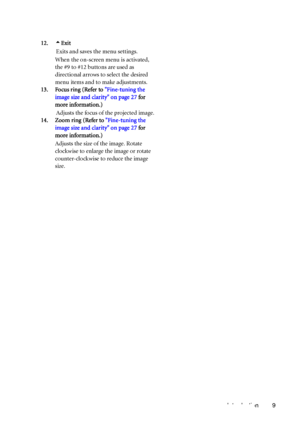 Page 13Introduction 9 12.5Exit
Exits and saves the menu settings.
When the on-screen menu is activated, 
the #9 to #12 buttons are used as 
directional arrows to select the desired 
menu items and to make adjustments.
13. Focus ring (Refer to Fine-tuning the 
image size and clarity on page 27 for 
more information.)
Adjusts the focus of the projected image.
14. Zoom ring (Refer to Fine-tuning the 
image size and clarity on page 27 for 
more information.)
Adjusts the size of the image. Rotate 
clockwise to...