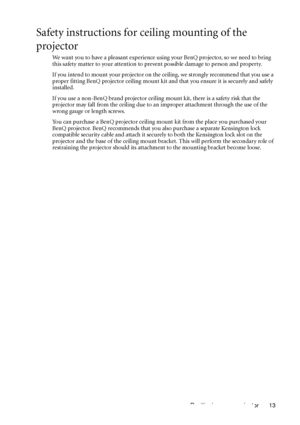 Page 17Positioning your projector 13
Safety instructions for ceiling mounting of the 
projector
We want you to have a pleasant experience using your BenQ projector, so we need to bring 
this safety matter to your attention to prevent possible damage to person and property.
If you intend to mount your projector on the ceiling, we strongly recommend that you use a 
proper fitting BenQ projector ceiling mount kit and that you ensure it is securely and safely 
installed.
If you use a non-BenQ brand projector...