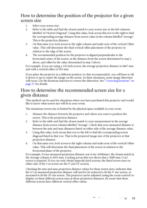 Page 19Positioning your projector 15
How to determine the position of the projector for a given 
screen size
1. Select your screen size.
2. Refer to the table and find the closest match to your screen size in the left columns 
labelled 4:3 Screen Diagonal. Using this value, look across this row to the right to find 
the corresponding average distance from screen value in the column labelled Average. 
This is the projection distance.
3. On that same row, look across to the right column and make note of the...