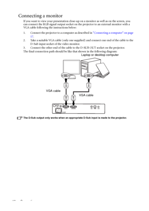 Page 22Connection 18
Connecting a monitor
If you want to view your presentation close-up on a monitor as well as on the screen, you 
can connect the RGB signal output socket on the projector to an external monitor with a 
VGA cable following the instructions below:
1. Connect the projector to a computer as described in Connecting a computer on page 
17.
2. Take a suitable VGA cable (only one supplied) and connect one end of the cable to the 
D-Sub input socket of the video monitor.
3. Connect the other end of...