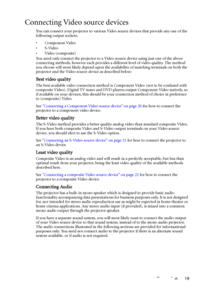 Page 23Connection 19
Connecting Video source devices
You can connect your projector to various Video source devices that provide any one of the 
following output sockets:
• Component Video
•S-Video
•Video (composite)
You need only connect the projector to a Video source device using just one of the above 
connecting methods, however each provides a different level of video quality. The method 
you choose will most likely depend upon the availability of matching terminals on both the 
projector and the Video...