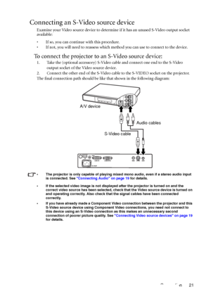 Page 25Connection 21
Connecting an S-Video source device
Examine your Video source device to determine if it has an unused S-Video output socket 
available: 
• If so, you can continue with this procedure.
• If not, you will need to reassess which method you can use to connect to the device.
To connect the projector to an S-Video source device:
1. Take the (optional accessory) S-Video cable and connect one end to the S-Video 
output socket of the Video source device.
2. Connect the other end of the S-Video cable...