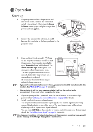 Page 27Operation 23
Operation
Start up
1. Plug the power cord into the projector and 
into a wall socket. Turn on the wall socket 
switch (where fitted). Check that the Power 
indicator on the projector lights orange after 
power has been applied..
2. Remove the lens cap. If it is left on, it could 
become deformed due to the heat produced by the 
projector lamp.
3. Press and hold (for 2 seconds) Power 
on the projector or remote control to start 
the projector. As soon as the lamp lights 
up, a Power On Tone...