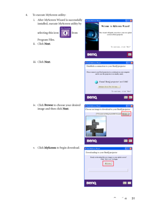 Page 35Operation 31 4. To execute MyScreen utility:
i. After MyScreen Wizard is successfully 
installed, execute MyScreen utility by 
selecting this icon   from 
Program Files.
ii. Click Next.
iii. Click Next.
iv. Click Browse to choose your desired 
image and then click Next.
v. Click MyScreen to begin download.
Welcome to MyScreen Wizard!
This wizard will guide you to have your own splash
          screen in BenQ projector.
To continue, click "
Next"
Next
Establish a connection to your BenQ projector...