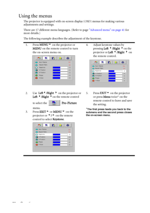 Page 40Operation 36
Using the menus
The projector is equipped with on-screen display (OSD) menus for making various 
adjustments and settings.
There are 17 different menu languages. (Refer to page Advanced menu on page 41 for 
more details.)
The following example describes the adjustment of the keystone.
1. Press MENU6 on the projector or 
MENU on the remote control to turn 
the on-screen menu on.4. Adjust keystone values by 
pressing Left 3/Right 4on the 
projector or Left 3/Right 4 on 
the remote control.
2....