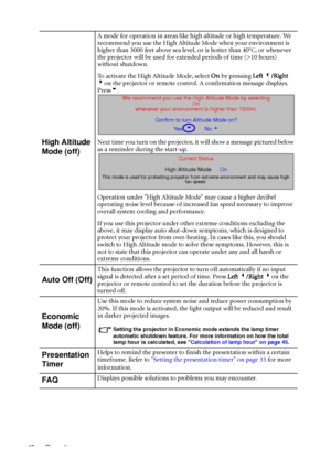 Page 46Operation 42
High Altitude 
Mode (off)
A mode for operation in areas like high altitude or high temperature. We 
recommend you use the High Altitude Mode when your environment is 
higher than 3000 feet above sea level, or is hotter than 40
°C, or whenever 
the projector will be used for extended periods of time (>10 hours) 
without shutdown.
To activate the High Altitude Mode, select On by pressing Left 3/Right 
4on the projector or remote control. A confirmation message displays. 
Press6.
Next time you...