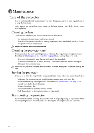 Page 48Maintenance 44
Maintenance
Care of the projector
Your projector needs little maintenance. The only thing you need to do on a regular basis is 
to keep the lens clean.
Never remove any parts of the projector except the lamp. Contact your dealer if other parts 
need replacing.
Cleaning the lens
Clean the lens whenever you notice dirt or dust on the surface. 
• Use a canister of compressed air to remove dust. 
• If there is dirt or smears, use lens-cleaning paper or moisten a soft cloth with lens cleaner...