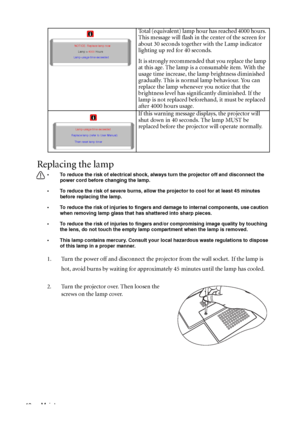 Page 50Maintenance 46
Replacing the lamp
• To reduce the risk of electrical shock, always turn the projector off and disconnect the 
power cord before changing the lamp.   
• To reduce the risk of severe burns, allow the projector to cool for at least 45 minutes 
before replacing the lamp.
• To reduce the risk of injuries to fingers and damage to internal components, use caution 
when removing lamp glass that has shattered into sharp pieces.
• To reduce the risk of injuries to fingers and/or compromising image...