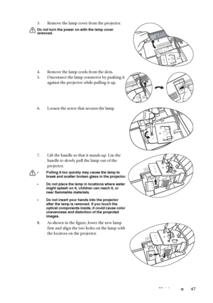 Page 51Maintenance 47 3. Remove the lamp cover from the projector.
Do not turn the power on with the lamp cover 
removed.
4. Remove the lamp cords from the slots.
5. Disconnect the lamp connector by pushing it 
against the projector while pulling it up.
6. Loosen the screw that secures the lamp.
7. Lift the handle so that it stands up. Use the 
handle to slowly pull the lamp out of the 
projector.
• Pulling it too quickly may cause the lamp to 
break and scatter broken glass in the projector.
• Do not place the...