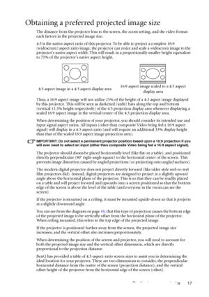 Page 17Positioning your projector 17
Obtaining a preferred projected image size
The distance from the projector lens to the screen, the zoom setting, and the video format 
each factors in the projected image size.
4:3 is the native aspect ratio of this projector. To be able to project a complete 16:9 
(widescreen) aspect ratio image, the projector can resize and scale a widescreen image to the 
projectors native aspect width. This will result in a proportionally smaller height equivalent 
to 75% of the...