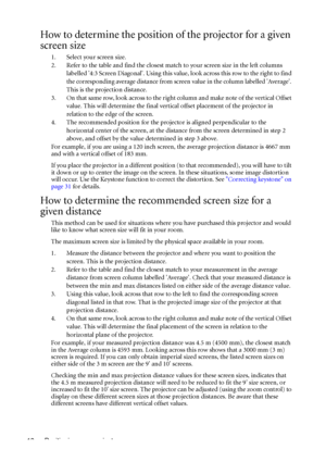 Page 18Positioning your projector 18
How to determine the position of the projector for a given 
screen size
1. Select your screen size.
2. Refer to the table and find the closest match to your screen size in the left columns 
labelled 4:3 Screen Diagonal. Using this value, look across this row to the right to find 
the corresponding average distance from screen value in the column labelled Average. 
This is the projection distance.
3. On that same row, look across to the right column and make note of the...