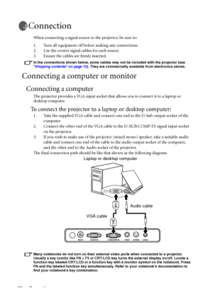 Page 20Connection 20
Connection
When connecting a signal source to the projector, be sure to:
1. Turn all equipment off before making any connections.
2. Use the correct signal cables for each source.
3. Ensure the cables are firmly inserted. 
In the connections shown below, some cables may not be included with the projector (see 
Shipping contents on page 10). They are commercially available from electronics stores.
Connecting a computer or monitor
Connecting a computer
The projector provides a VGA input...