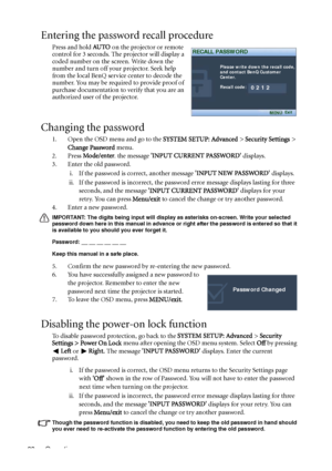 Page 28Operation 28
Entering the password recall procedure
Press and hold AU TO on the projector or remote 
control for 3 seconds. The projector will display a 
coded number on the screen. Write down the 
number and turn off your projector. Seek help 
from the local BenQ service center to decode the 
number. You may be required to provide proof of 
purchase documentation to verify that you are an 
authorized user of the projector.
Changing the password
1. Open the OSD menu and go to the SYSTEM SETUP: Advanced >...