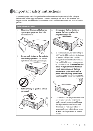 Page 5Important safety instructions 5
Important safety instructions
Your BenQ projector is designed and tested to meet the latest standards for safety of 
information technology equipment. However, to ensure safe use of this product, it is 
important that you follow the instructions mentioned in this manual and marked on the 
product. 
Safety Instructions
1.Please read this manual before you 
operate your projector. Save it for 
future reference. 
2.Do not look straight at the projector 
lens during operation....