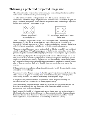 Page 14Positioning your projector 14
Obtaining a preferred projected image size
The distance from the projector lens to the screen, the zoom setting (if available), and the 
video format each factors in the projected image size.
4:3 is the native aspect ratio of this projector. To be able to project a complete 16:9 
(widescreen) aspect ratio image, the projector can resize and scale a widescreen image to the 
projectors native aspect width. This will result in a proportionally smaller height equivalent 
to 75%...