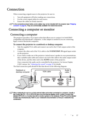 Page 17Connection 17
Connection
When connecting a signal source to the projector, be sure to:
1. Turn all equipment off before making any connections.
2. Use the correct signal cables for each source.
3. Ensure the cables are firmly inserted. 
In the connections shown below, some cables may not be included with the projector (see Shipping 
contents on page 8). They are commercially available from electronics stores.
Connecting a computer or monitor
Connecting a computer
The projector provides a VGA input socket...