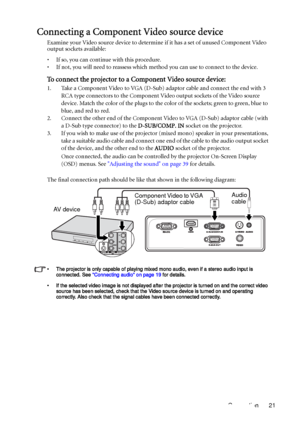 Page 21Connection 21
Connecting a Component Video source device
Examine your Video source device to determine if it has a set of unused Component Video 
output sockets available: 
• If so, you can continue with this procedure.
• If not, you will need to reassess which method you can use to connect to the device.
To connect the projector to a Component Video source device:
1. Take a Component Video to VGA (D-Sub) adaptor cable and connect the end with 3 
RCA type connectors to the Component Video output sockets...