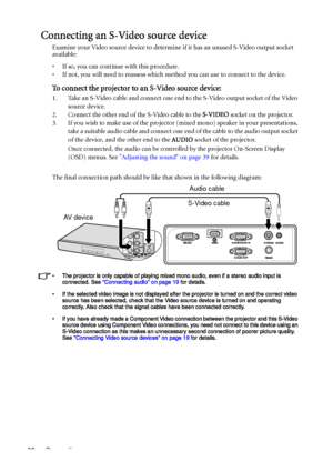 Page 22Connection 22
Connecting an S-Video source device
Examine your Video source device to determine if it has an unused S-Video output socket 
available: 
• If so, you can continue with this procedure.
• If not, you will need to reassess which method you can use to connect to the device.
To connect the projector to an S-Video source device:
1. Take an S-Video cable and connect one end to the S-Video output socket of the Video 
source device.
2. Connect the other end of the S-Video cable to the S-VIDEO socket...