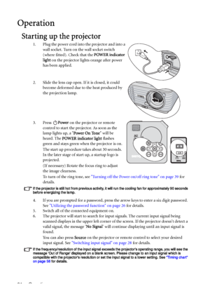 Page 24Operation 24
Operation
Starting up the projector
1. Plug the power cord into the projector and into a 
wall socket. Turn on the wall socket switch 
(where fitted). Check that the POWER indicator 
light on the projector lights orange after power 
has been applied.
2. Slide the lens cap open. If it is closed, it could 
become deformed due to the heat produced by 
the projection lamp.
3. Press Power on the projector or remote 
control to start the projector. As soon as the 
lamp lights up, a Power On Tone...