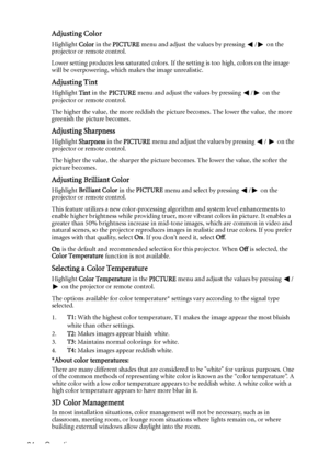 Page 34Operation 34
Adjusting Color
Highlight Color in the PICTURE menu and adjust the values by pressing  / on the 
projector or remote control.
Lower setting produces less saturated colors. If the setting is too high, colors on the image 
will be overpowering, which makes the image unrealistic.
Adjusting Tint
Highlight Tint in the PICTURE menu and adjust the values by pressing  / on the 
projector or remote control.
The higher the value, the more reddish the picture becomes. The lower the value, the more...