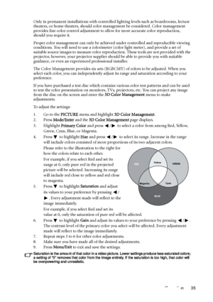 Page 35Operation 35 Only in permanent installations with controlled lighting levels such as boardrooms, lecture 
theaters, or home theaters, should color management be considered. Color management 
provides fine color control adjustment to allow for more accurate color reproduction, 
should you require it.
Proper color management can only be achieved under controlled and reproducible viewing 
conditions. You will need to use a colorimeter (color light meter), and provide a set of 
suitable source images to...