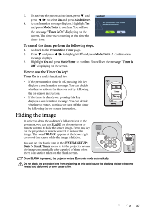 Page 37Operation 37 7. To activate the presentation timer, press   and 
press  /  to select On and press Mode/Enter.
8. A confirmation message displays. Highlight Yes 
and press Mode/Enter to confirm. You will see 
the message “Timer is On” displaying on the 
screen. The timer start counting at the time the 
timer is on.
To cancel the timer, perform the following steps.
1. Go back to the Presentation Timer page. 
2. Press   and press  /  to highlight Off and press Mode/Enter. A confirmation 
message displays....