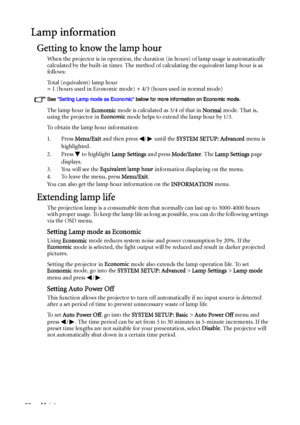 Page 50Maintenance 50
Lamp information
Getting to know the lamp hour
When the projector is in operation, the duration (in hours) of lamp usage is automatically 
calculated by the built-in timer. The method of calculating the equivalent lamp hour is as 
follows:
Total (equivalent) lamp hour
= 1 (hours used in Economic mode) + 4/3 (hours used in normal mode)
See Setting Lamp mode as Economic below for more information on Economic mode.
The lamp hour in Economic mode is calculated as 3/4 of that in Normal mode....