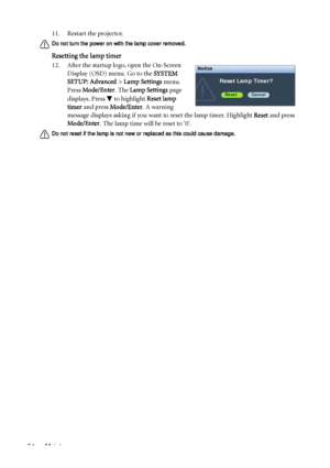 Page 54Maintenance 5411. Restart the projector.
Do not turn the power on with the lamp cover removed.
Resetting the lamp timer
12. After the startup logo, open the On-Screen 
Display (OSD) menu. Go to the SYSTEM 
SETUP: Advanced > Lamp Settings menu. 
Press Mode/Enter. The Lamp Settings page 
displays. Press   to highlight Reset lamp 
timer and press Mode/Enter. A warning 
message displays asking if you want to reset the lamp timer. Highlight Reset and press 
Mode/Enter. The lamp time will be reset to 0.
Do not...