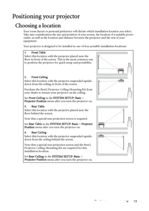 Page 13Positioning your projector 13
Positioning your projector
Choosing a location
Your room layout or personal preference will dictate which installation location you select. 
Take into consideration the size and position of your screen, the location of a suitable power 
outlet, as well as the location and distance between the projector and the rest of your 
equipment.
Your projector is designed to be installed in one of four possible installation locations: 
1. Front Table
Select this location with the...