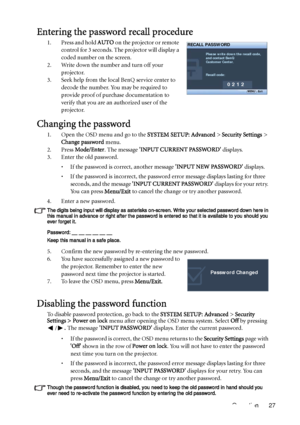 Page 27Operation 27
Entering the password recall procedure
1. Press and hold AUTO on the projector or remote 
control for 3 seconds. The projector will display a 
coded number on the screen.
2. Write down the number and turn off your 
projector.
3. Seek help from the local BenQ service center to 
decode the number. You may be required to 
provide proof of purchase documentation to 
verify that you are an authorized user of the 
projector.
Changing the password
1. Open the OSD menu and go to the SYSTEM SETUP:...