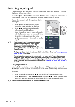 Page 28Operation 28
Switching input signal
The projector can be connected to multiple devices at the same time. However, it can only 
display one full screen at a time.
Be sure the Quick Auto Search function in the SOURCE menu is On (which is the default of 
this projector) if you want the projector to automatically search for the signals.
You can also manually cycle through the available 
input signals.
1. Press Source on the projector or remote 
control. A source selection bar displays. 
2. Press  /  until...