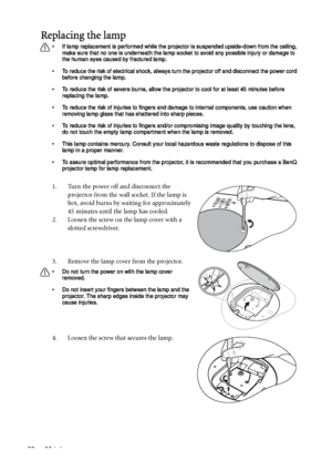 Page 52Maintenance 52
Replacing the lamp
• If lamp replacement is performed while the projector is suspended upside-down from the ceiling, 
make sure that no one is underneath the lamp socket to avoid any possible injury or damage to 
the human eyes caused by fractured lamp.
• To reduce the risk of electrical shock, always turn the projector off and disconnect the power cord 
before changing the lamp.   
• To reduce the risk of severe burns, allow the projector to cool for at least 45 minutes before 
replacing...