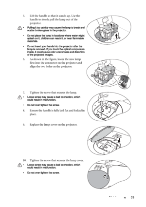 Page 53Maintenance 53 5. Lift the handle so that it stands up. Use the 
handle to slowly pull the lamp out of the 
projector.
• Pulling it too quickly may cause the lamp to break and 
scatter broken glass in the projector.
• Do not place the lamp in locations where water might 
splash on it, children can reach it, or near flammable 
materials.
• Do not insert your hands into the projector after the 
lamp is removed. If you touch the optical components 
inside, it could cause color unevenness and distortion 
of...