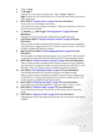 Page 17Introduction 11 3.5Up, 6 Down
4.3Left, Right4
When the on-screen menu is activated, the 5Up, 6 Down, 3Left and 
Right4buttons are used as directional arrows to select the desired menu items and to 
make adjustments.
5. Menu (Refer to Using the menus on page 32 for more information.)
Turns on the on-screen display control menu.
Exits and saves the menu settings. (Pressing the 5Up button repeatedly can also exit 
and save the menu settings.)
6. Keystone  (Refer to page Correcting keystone on page 28 for...