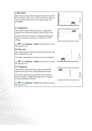 Page 20Positioning your projector 14
I. Floor front
Select this location with the projector placed near the 
floor in front of the screen. This is the most common 
way to position the projector for quick setup and 
portability.
II. Ceiling front
Select this location with the projector suspended 
upside-down from the ceiling in front of the screen.
Purchase the BenQ Projector Ceiling Mounting Kit 
from your dealer to mount your projector on the 
ceiling.
Set   in the Advance > Mirror menu after you turn 
the...