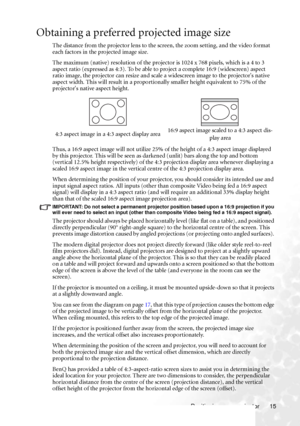 Page 21Positioning your projector 15
Obtaining a preferred projected image size
The distance from the projector lens to the screen, the zoom setting, and the video format 
each factors in the projected image size.
The maximum (native) resolution of the projector is 1024 x 768 pixels, which is a 4 to 3 
aspect ratio (expressed as 4:3). To be able to project a complete 16:9 (widescreen) aspect 
ratio image, the projector can resize and scale a widescreen image to the projectors native 
aspect width. This will...