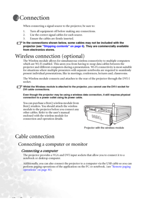 Page 24Connection 18
Connection
When connecting a signal source to the projector, be sure to:
1. Turn all equipment off before making any connections.
2. Use the correct signal cables for each source.
3. Ensure the cables are firmly inserted. 
In the connections shown below, some cables may not be included with the 
projector (see Shipping contents on page 6). They are commercially available 
from electronics stores.
Wireless connection (optional)
The Wireless module allows for simultaneous wireless...