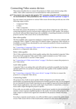 Page 27Connection 21
Connecting Video source devices
This section describes how to connect the projector to Video source devices using video 
cables. Video cable connections are recommended for Video presentations. 
This projector also supports data (graphic) PC connection using Wi-Fi. Wi-Fi connection is 
not recommended for Video presentations. See Wireless connection (optional) on page 18.
You can connect your projector to various Video source devices that provide any one of the 
following output sockets:
•...
