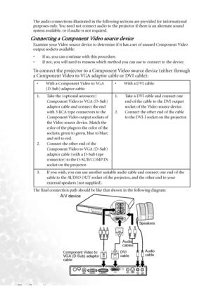 Page 28Connection 22The audio connections illustrated in the following sections are provided for informational 
purposes only. You need not connect audio to the projector if there is an alternate sound 
system available, or if audio is not required.
Connecting a Component Video source device
Examine your Video source device to determine if it has a set of unused Component Video 
output sockets available: 
• If so, you can continue with this procedure.
• If not, you will need to reassess which method you can use...