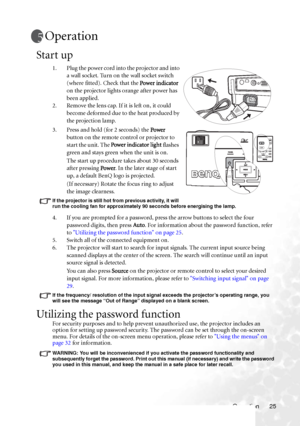 Page 31Operation 25
Operation
Start up
1. Plug the power cord into the projector and into 
a wall socket. Turn on the wall socket switch 
(where fitted). Check that the Power indicator 
on the projector lights orange after power has 
been applied.
2. Remove the lens cap. If it is left on, it could 
become deformed due to the heat produced by 
the projection lamp.
3. Press and hold (for 2 seconds) the Power 
button on the remote control or projector to 
start the unit. The Power indicator light flashes 
green...