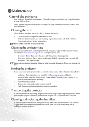 Page 46Maintenance 40
Maintenance
Care of the projector
Your projector needs little maintenance. The only thing you need to do on a regular basis is 
to keep the lens clean.
Never remove any parts of the projector except the lamp. Contact your dealer if other parts 
need replacing.
Cleaning the lens
Clean the lens whenever you notice dirt or dust on the surface. 
• Use a canister of compressed air to remove dust. 
• If there is dirt or smears, use lens-cleaning paper or moisten a soft cloth with lens 
cleaner...