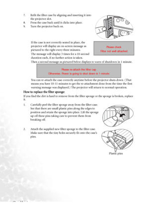 Page 48Maintenance 427. Refit the filter case by aligning and inserting it into 
the projector slot.
8. Press the case back until it clicks into place.
9. Turn the projector back on.
If the case is not correctly seated in place, the 
projector will display an on-screen message as 
pictured to the right every three minutes.
The message will display 3 times for a 10-second 
duration each, if no further action is taken.
Then a second message as pictured below displays to warn of shutdown in 1 minute.
You can...