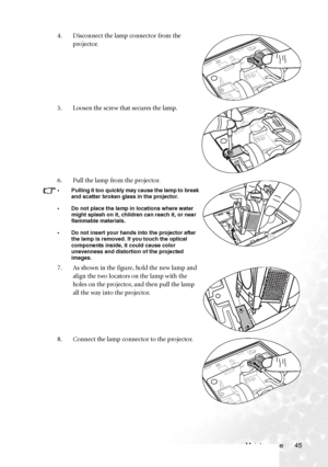 Page 51Maintenance 45 4. Disconnect the lamp connector from the 
projector.
5. Loosen the screw that secures the lamp.
6. Pull the lamp from the projector.
• Pulling it too quickly may cause the lamp to break 
and scatter broken glass in the projector.
• Do not place the lamp in locations where water 
might splash on it, children can reach it, or near 
flammable materials.
• Do not insert your hands into the projector after 
the lamp is removed. If you touch the optical 
components inside, it could cause color...