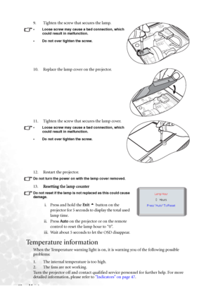 Page 52Maintenance 4612. Restart the projector.
Do not turn the power on with the lamp cover removed. 
13.Resetting the lamp counter 
Do not reset if the lamp is not replaced as this could cause 
damage. 
i. Press and hold the Exit 5 button on the 
projector for 5 seconds to display the total used 
lamp time.
ii. Press Auto on the projector or on the remote 
control to reset the lamp hour to “0”.
iii. Wait about 5 seconds to let the OSD disappear.
Temperature information
When the Temperature warning light is...