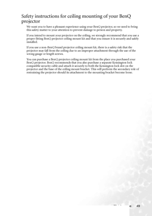 Page 55Maintenance 49
Safety instructions for ceiling mounting of your BenQ 
projector
We want you to have a pleasant experience using your BenQ projector, so we need to bring 
this safety matter to your attention to prevent damage to person and property.
If you intend to mount your projector on the ceiling, we strongly recommend that you use a 
proper fitting BenQ projector ceiling mount kit and that you ensure it is securely and safely 
installed.
If you use a non-BenQ brand projector ceiling mount kit, there...