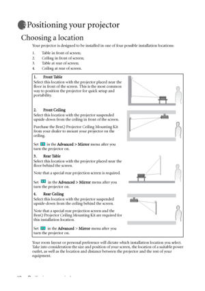 Page 16Positioning your projector 12
Positioning your projector
Choosing a location
Your projector is designed to be installed in one of four possible installation locations: 
1. Table in front of screen; 
2. Ceiling in front of screen; 
3. Table at rear of screen;
4. Ceiling at rear of screen. 
Your room layout or personal preference will dictate which installation location you select. 
Take into consideration the size and position of your screen, the location of a suitable power 
outlet, as well as the...